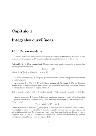Captulo 1 
Integrales curvilneas 
1.1. Curvas regulares 
Vamos a introducir someramente conceptos de Geometra Diferencial de curvas. En lo 
sucesivo nos referiremos a Rn, considerando unicamente los casos n = 2 o n = 3. 
De 