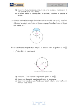 38
Asignatura: Cálculo II
b) Encontrar el volumen de concreto en una de las secciones multiplicando el
área obtenida en a) por 2 metros
c) Un metro cúbico de concreto pesa 5 000libras. Encontrar el peso de la
sección.
19. La región creciente acotada por dos círculos forman un “lune” (ver figura). Encontrar
el área del lune, dado que el radio del círculo más pequeño es 3 y el radio del círculo
más grande es 5
20. La superficie de una parte de la máquina es la región entre las gráficas de y x
y
2 2
( ) 25x y k   (ver figura)
a) Encontrar k , si el círculo es tangente a la gráfica de y x
b) Encontrar el área de la superficie de la parte de la máquina.
c) Encontrar el área de la superficie de la parte de la máquina como una función
del radio r del círculo.
 
