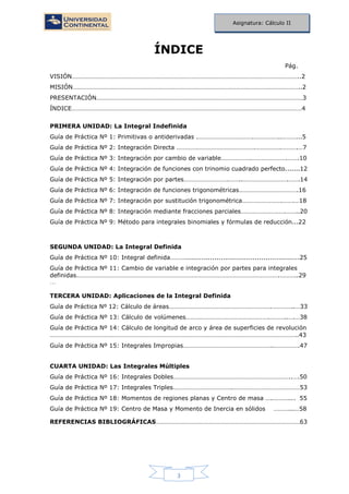3
Asignatura: Cálculo II
ÍNDICE
Pág.
VISIÓN……………………………………………………………………………………………………………………………..2
MISIÓN……………………………………………………………………………………………………………………………..2
PRESENTACIÓN…………………………………………………………………………………………………………………3
ÍNDICE………………………………………………………………………………………………………………………………4
PRIMERA UNIDAD: La Integral Indefinida
Guía de Práctica Nº 1: Primitivas o antiderivadas .…………………………….……………..………...5
Guía de Práctica Nº 2: Integración Directa ………………………………………….…………….……….…7
Guía de Práctica Nº 3: Integración por cambio de variable……………….………………….…….10
Guía de Práctica Nº 4: Integración de funciones con trinomio cuadrado perfecto.......12
Guía de Práctica Nº 5: Integración por partes……………………….……..……………………….…….14
Guía de Práctica Nº 6: Integración de funciones trigonométricas……………………………….16
Guía de Práctica Nº 7: Integración por sustitución trigonométrica…………………….…….…18
Guía de Práctica Nº 8: Integración mediante fracciones parciales……………………….……..20
Guía de Práctica Nº 9: Método para integrales binomiales y fórmulas de reducción...22
SEGUNDA UNIDAD: La Integral Definida
Guía de Práctica Nº 10: Integral definida………......................................................25
Guía de Práctica Nº 11: Cambio de variable e integración por partes para integrales
definidas……………………………………………………………………………………………………………….………..29
…
TERCERA UNIDAD: Aplicaciones de la Integral Definida
Guía de Práctica Nº 12: Cálculo de áreas……………………………………………………….…………..…33
Guía de Práctica Nº 13: Cálculo de volúmenes…………………………………………….………..….…38
Guía de Práctica Nº 14: Cálculo de longitud de arco y área de superficies de revolución
………………………………………………………………………………………………………………………………………..43
Guía de Práctica Nº 15: Integrales Impropias………………………………………………..…………….47
CUARTA UNIDAD: Las Integrales Múltiples
Guía de Práctica Nº 16: Integrales Dobles………………………………………………………………..….50
Guía de Práctica Nº 17: Integrales Triples……………………………….……………………………………53
Guía de Práctica Nº 18: Momentos de regiones planas y Centro de masa ….……….... 55
Guía de Práctica Nº 19: Centro de Masa y Momento de Inercia en sólidos ………...…58
REFERENCIAS BIBLIOGRÁFICAS………………………………………………………………………………63
 