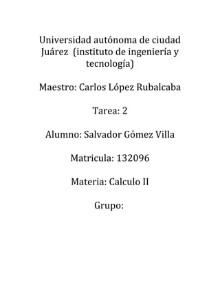 Universidad autónoma de ciudad
Juárez (instituto de ingeniería y
tecnología)
Maestro: Carlos López Rubalcaba
Tarea: 2
Alumno: Salvador Gómez Villa
Matricula: 132096
Materia: Calculo II
Grupo:
 