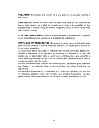 11
POLARIZAR: Suministrar una tensión fija a una parte de un aparato eléctrico o
electrónico.
FRECUENCIA: número de veces que se repite una onda en una cantidad de
tiempo determinada, su unidad de medida es el hertz y la velocidad de los
procesadores (o ciclos de reloj) se mide en megahertz (MHz). A mayor índice, más
velocidad de proceso.
ELECTROLUMINISCENTE: La Electroluminiscencia es la emisión de luz por parte
de un material cuando es sometido a la aplicación de una tensión.
DESTELLOS ESTROBOSCOPIOS: Se denomina efecto estroboscópico al efecto
óptico que se produce al iluminar mediante destellos, un objeto que se mueve en
forma rápida y periódica.
Así, cuando un objeto no puede ser visto si no es con esta iluminación destellante,
cuando la frecuencia de los destellos se aproxima a la frecuencia de paso del
objeto ante el observador, éste lo verá moverse lentamente, hacia adelante o
hacia atrás según que la frecuencia de los destellos sea, respectivamente, inferior
o superior a la de paso del objeto.
En este fenómeno están basados los estroboscopios, empleados para examinar
con detalle y sin contacto físico el comportamiento de partes mecánicas en
movimiento.
Los destellos de iluminación normalmente son producidos mediante una lámpara
de descarga gaseosa como, por ejemplo, una lámpara fluorescente, aunque
generalmente se emplean lámparas de flash por su mayor intensidad luminosa.
 