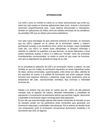 12
INTRODUCCIÓN
Los LED´s como su nombre lo indica es un diodo semiconductor que emite luz,
estos han sido usados en diversas aplicaciones tales como aviación e iluminación
automotriz (específicamente para luces traseras direccionales e indicadores),
también en aplicaciones de trafico como las señales luminosas de los semáforos,
las pantallas LED que se utilizan para avisos publicitarios.
Con esta nueva tecnología de gran potencial entrando al mercado, es necesario
que los LED´s ingresen en el campo de la iluminación interior y exterior,
permitiendo acceder a sus beneficios como; ahorro de energía, mayor durabilidad
(vida útil). Los LED´s no emiten luces ultravioletas, ni tampoco infrarrojas y
además no calientan la superficie a la que iluminan, no tienen filamentos u otras
partes mecánicas sujetas a rotura ni a fallos por "fundido" como las luminarias
incandescentes convencionales, no existe un punto en que cesen de funcionar,
sino que su degradación es gradual a lo largo de su vida.
En la actualidad la utilización de LED´s en iluminación interior y exterior, ha sido
limitada ya que los niveles de iluminación requeridos en áreas especificas (aulas
de clase, centros comerciales, supermercados, entre otros) son altos, además de
los requisitos en cuanto a la calidad de iluminación que emite cualquier fuente
lumínica para espacios interiores y exteriores, exige varios parámetros como la
temperatura del color, reproductividad cromática, flujo luminoso e intensidad
luminosa etc.
Debido a lo anterior hay que tener en cuenta que los LED´s de alta potencia
manejan todo el espectro de colores, elevadas intensidades y posibilidad de
agrupación e incorporación de elementos ópticos que permitan regular, direccionar
y apantallar la iluminación según convenga para cada aplicación.
Es por ello que esta tecnología apenas está siendo introducida al mercado ya que
se necesita cumplir con los parámetros antes nombrados para garantizar una
iluminación adecuada y confortable a las personas. Por lo anterior se decidió hacer
una comparación entre la iluminación convencional (iluminación existente) y la
iluminación tipo LED, en algunos
 