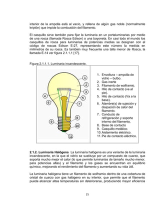 25
interior de la ampolla está al vacío, y rellena de algún gas noble (normalmente
kriptón) que impide la combustión del filamento.
El casquillo sirve también para fijar la luminaria en un portaluminarias por medio
de una rosca (llamada Rosca Edison) o una bayoneta. En casi todo el mundo los
casquillos de rosca para luminarias de potencias medias se designan con el
código de roscas Edison E-27, representando este número la medida en
milímetros de su rosca. Es también muy frecuente una talla menor de Rosca, la
llamada E-14 ver figura 2.1.1.1 [17].
Figura 2.1.1.1. Luminaria incandescente.
1. Envoltura – ampolla de
vidrio – bulbo.
2. Gas inerte
3. Filamento de wolframio.
4. Hilo de contacto (va al
pie).
5. Hilo de contacto (Va a la
base).
6. Alambre(s) de sujeción y
disipación de calor del
filamento.
7. Conducto de
refrigeración y soporte
interno del filamento.
8. Base de contacto
9. Casquillo metálico.
10.Aislamiento eléctrico.
11.Pie de contacto eléctrico.
2.1.2. Luminaria Halógena La luminaria halógena es una variante de la luminaria
incandescente, en la que el vidrio se sustituye por un compuesto de cuarzo, que
soporta mucho mejor el calor (lo que permite luminarias de tamaño mucho menor,
para potencias altas) y el filamento y los gases se encuentran en equilibrio
químico, mejorando el rendimiento del filamento y aumentando su vida útil.
La luminaria halógena tiene un filamento de wolframio dentro de una cobertura de
cristal de cuarzo con gas halógeno en su interior, que permite que el filamento
pueda alcanzar altas temperaturas sin deteriorarse, produciendo mayor eficiencia
 
