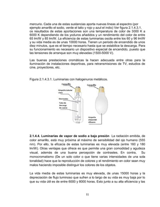 31
mercurio. Cada una de estas sustancias aporta nuevas líneas al espectro (por
ejemplo amarillo el sodio, verde el talio y rojo y azul el indio) Ver figura 2.1.4.3.1.
os resultados de estas aportaciones son una temperatura de color de 3000 K a
6000 K dependiendo de los yoduros añadidos y un rendimiento del color de entre
65 lm/W y 85 lm/W. La eficiencia de estas luminarias oscila entre los 60 y 96 lm/W
y su vida media es de unas 10000 horas. Tienen un periodo de encendido de unos
diez minutos, que es el tiempo necesario hasta que se estabilice la descarga. Para
su funcionamiento es necesario un dispositivo especial de encendido, puesto que
las tensiones de arranque son muy elevadas (1500-5000 V).
Las buenas prestaciones cromáticas la hacen adecuada entre otras para la
iluminación de instalaciones deportivas, para retransmisiones de TV, estudios de
cine, proyectores, etc.
Figura 2.1.4.3.1. Luminarias con halogenuros metálicos.
2.1.4.4. Luminarias de vapor de sodio a baja presión La radiación emitida, de
color amarillo, está muy próxima al máximo de sensibilidad del ojo humano (555
nm). Por ello, la eficacia de estas luminarias es muy elevada (entre 160 y 180
lm/W). Otras ventajas que ofrece es que permite una gran comodidad y agudeza
visual, además de una buena percepción de contrastes. En contra, Su
monocromatismo (De un solo color o que tiene varias intensidades de una sola
tonalidad) hace que la reproducción de colores y el rendimiento en color sean muy
malos haciendo imposible distinguir los colores de los objetos.
La vida media de estas luminarias es muy elevada, de unas 15000 horas y la
depreciación de flujo luminoso que sufren a lo largo de su vida es muy baja por lo
que su vida útil es de entre 6000 y 8000 horas. Esto junto a su alta eficiencia y las
 