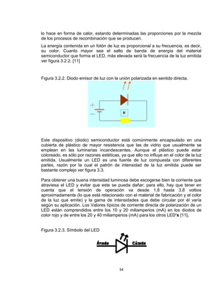 34
lo hace en forma de calor, estando determinadas las proporciones por la mezcla
de los procesos de recombinación que se producen.
La energía contenida en un fotón de luz es proporcional a su frecuencia, es decir,
su color. Cuanto mayor sea el salto de banda de energía del material
semiconductor que forma el LED, más elevada será la frecuencia de la luz emitida
ver figura 3.2.2. [11]
Figura 3.2.2. Diodo emisor de luz con la unión polarizada en sentido directa.
Este dispositivo (diodo) semiconductor está comúnmente encapsulado en una
cubierta de plástico de mayor resistencia que las de vidrio que usualmente se
emplean en las luminarias incandescentes. Aunque el plástico puede estar
coloreado, es sólo por razones estéticas, ya que ello no influye en el color de la luz
emitida. Usualmente un LED es una fuente de luz compuesta con diferentes
partes, razón por la cual el patrón de intensidad de la luz emitida puede ser
bastante complejo ver figura 3.3.
Para obtener una buena intensidad luminosa debe escogerse bien la corriente que
atraviesa el LED y evitar que este se pueda dañar; para ello, hay que tener en
cuenta que el tensión de operación va desde 1,8 hasta 3,8 voltios
aproximadamente (lo que está relacionado con el material de fabricación y el color
de la luz que emite) y la gama de intensidades que debe circular por él varía
según su aplicación. Los Valores típicos de corriente directa de polarización de un
LED están comprendidos entre los 10 y 20 miliamperios (mA) en los diodos de
color rojo y de entre los 20 y 40 miliamperios (mA) para los otros LED’s [11].
Figura 3.2.3. Símbolo del LED
 