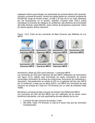39
adaptador externo para trabajar con electricidad de corriente alterna (AC opcional);
conexión universal de tensión, tensión de trabajo global con corriente constante de
85-264VAC rango de tensión entero, el brillo y la vida útil no se verán afectados
por las fluctuaciones en el tensión; estándar universal base GU5.3 puede
reemplazar la luminaria de halógeno sin problemas; alta eficiencia de luminosidad
alto brillo eficiente, hasta 80lm/W, varios colores de temperatura (opcional), Índice
de colores agudos, Buena coloración.
Figura 3.5.2. Fotos de las Luminarias de Bajo Consumo tipo Reflector de Luz
MR16
Iluminación LED
Interiores MR16
Iluminación LED
Interiores MR16
Iluminación LED
Interiores MR16
Iluminación LED
Interiores MR16
Iluminación LED
Interiores MR16
Iluminación LED
Interiores MR16
Iluminación LED
Interiores MR16
Iluminación a Base de LED’s para Interiores - Luminarias MR16
Las luminarias de LED para interiores del tipo MR16 (reflectores de iluminación)
(ver figura 3.5.2.) aplican para iluminación de casas, iluminación de centros
comerciales, iluminación de centros de conferencias, iluminación de mostradores y
decoración, frecuentemente se instala el LED en el gabinete del faro tipo MR16
por la confección o base que se llama GU5.3. Los MR16 son luminarias de bajo
consumo de energía de 3 watt con 170 lúmenes con un color de ambiente hasta
7000K.
Beneficios Luminarias de bajo consumo de energía Tipo Reflectores MR16.
Las luminarias de LED del tipo MR16 que son reflectores de luz tienen varios
beneficios importantes. Los más significativos de este reflector de luz son:
 Luminaria de bajo consumo de energía: 3 watt.
 Alto Brillo: hasta 170 lúmenes, lo cual es 8 veces más que las luminarias
incandescentes.
 