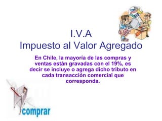 I.V.A
Impuesto al Valor Agregado
    En Chile, la mayoría de las compras y
    ventas están gravadas con el 19%, es
  decir se incluye o agrega dicho tributo en
       cada transacción comercial que
                 corresponda.
 