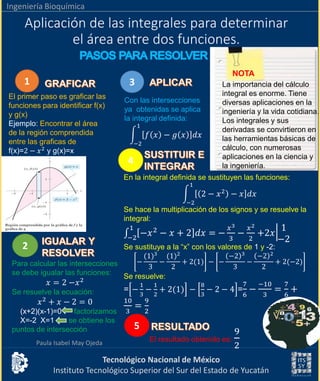 Tecnológico Nacional de México
Instituto Tecnológico Superior del Sur del Estado de Yucatán
Ingeniería Bioquímica
Aplicación de las integrales para determinar
el área entre dos funciones.
Paula Isabel May Ojeda
1
El primer paso es graficar las
funciones para identificar f(x)
y g(x)
Ejemplo: Encontrar el área
de la región comprendida
entre las graficas de
f(x)=2 − 𝑥2
y g(x)=x
2
Para calcular las intersecciones
se debe igualar las funciones:
𝑥 = 2 −𝑥2
Se resuelve la ecuación:
𝑥2
+ 𝑥 − 2 = 0
(x+2)(x-1)=0 factorizamos
X=-2 X=1 se obtiene los
puntos de intersección
3
Con las intersecciones
ya obtenidas se aplica
la integral definida:
න
−2
1
𝑓 𝑥 − 𝑔 𝑥 𝑑𝑥
4
En la integral definida se sustituyen las funciones:
න
−2
1
2 − 𝑥2
− 𝑥 𝑑𝑥
Se hace la multiplicación de los signos y se resuelve la
integral:
‫׬‬−2
1
−𝑥2
− 𝑥 + 2 𝑑𝑥 = −
𝑥3
3
−
𝑥2
2
+2𝑥
1
−2
Se sustituye a la “x” con los valores de 1 y -2:
−
(1)3
3
−
(1)2
2
+ 2(1) − −
−2 3
3
−
−2 2
2
+ 2(−2)
Se resuelve:
= −
1
3
−
1
2
+ 2(1) −
8
3
− 2 − 4 =
7
6
−
−10
3
=
7
6
+
10
3
=
9
2
5
El resultado obtenido es:
9
2
NOTA
La importancia del cálculo
integral es enorme. Tiene
diversas aplicaciones en la
ingeniería y la vida cotidiana.
Los integrales y sus
derivadas se convirtieron en
las herramientas básicas de
cálculo, con numerosas
aplicaciones en la ciencia y
la ingeniería.
 