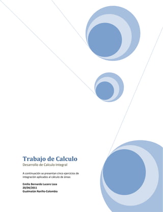 Trabajo de Calculo
Desarrollo de Calculo Integral

A continuación se presentan cinco ejercicios de
integración aplicados al cálculo de áreas

Emilio Bernardo Lucero Loza
20/04/2011
Gualmatán Nariño-Colombia
 