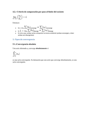 4.2.- Criterio de comparación por paso al límite del cociente




Entonces:

       Si L = 0 y       converge               converge
       Si          y          diverge              diverge
       En otro caso, ambas series comparten la misma condición (ambas convergen, o bien
       ambas son divergentes).

5.-Tipos de convergencia

5.1.-Convergencia absoluta

Una serie alternada an converge absolutamente si




es una serie convergente. Se demuestra que una serie que converge absolutamente, es una
serie convergente.
 