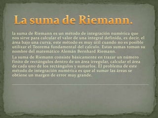 la suma de Riemann es un método de integración numérica que
nos sirve para calcular el valor de una integral definida, es decir, el
área bajo una curva, este método es muy útil cuando no es posible
utilizar el Teorema fundamental del calculo. Estas sumas toman su
nombre del matemático Alemán Bernhard Riemann.
La suma de Riemann consiste básicamente en trazar un número
finito de rectángulos dentro de un área irregular, calcular el área
de cada uno de los rectángulos y sumarlos. El problema de este
método de integración numérica es que al sumar las áreas se
obtiene un margen de error muy grande.
 