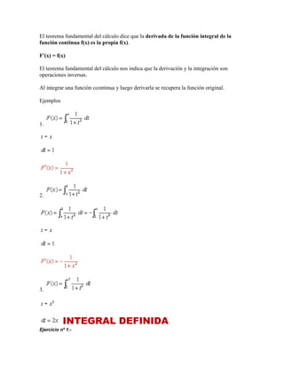 El teorema fundamental del cálculo dice que la derivada de la función integral de la
función continua f(x) es la propia f(x).
F'(x) = f(x)
El teorema fundamental del cálculo nos indica que la derivación y la integración son
operaciones inversas.
Al integrar una función ccontinua y luego derivarla se recupera la función original.
Ejemplos
1.
2.
3.
INTEGRAL DEFINIDA
Ejercicio nº 1.-
 