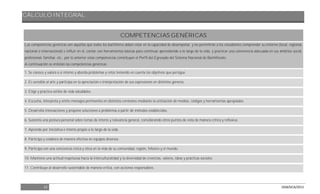 CÁLCULO INTEGRAL
12 DGB/DCA/2013
COMPETENCIAS GENÉRICAS
Las competencias genéricas son aquéllas que todos los bachilleres deben estar en la capacidad de desempeñar, y les permitirán a los estudiantes comprender su entorno (local, regional,
nacional o internacional) e influir en él, contar con herramientas básicas para continuar aprendiendo a lo largo de la vida, y practicar una convivencia adecuada en sus ámbitos social,
profesional, familiar, etc., por lo anterior estas competencias constituyen el Perfil del Egresado del Sistema Nacional de Bachillerato.
A continuación se enlistan las competencias genéricas:
1. Se conoce y valora a sí mismo y aborda problemas y retos teniendo en cuenta los objetivos que persigue.
2. Es sensible al arte y participa en la apreciación e interpretación de sus expresiones en distintos géneros.
3. Elige y practica estilos de vida saludables.
4. Escucha, interpreta y emite mensajes pertinentes en distintos contextos mediante la utilización de medios, códigos y herramientas apropiados.
5. Desarrolla innovaciones y propone soluciones a problemas a partir de métodos establecidos.
6. Sustenta una postura personal sobre temas de interés y relevancia general, considerando otros puntos de vista de manera crítica y reflexiva.
7. Aprende por iniciativa e interés propio a lo largo de la vida.
8. Participa y colabora de manera efectiva en equipos diversos.
9. Participa con una conciencia cívica y ética en la vida de su comunidad, región, México y el mundo.
10. Mantiene una actitud respetuosa hacia la interculturalidad y la diversidad de creencias, valores, ideas y prácticas sociales.
11. Contribuye al desarrollo sustentable de manera crítica, con acciones responsables.
 