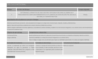CÁLCULO INTEGRAL
18 DGB/DCA/2013
Bloque Nombre del Bloque Tiempo asignado
II
DETERMINAS LA PRIMITIVA DE UNA FUNCIÓN E INTEGRAS FUNCIONES ALGEBRAICAS Y
TRASCENDENTES COMO UNA HERRAMIENTA A UTILIZAR EN LAS CIENCIAS EXACTAS, SOCIALES,
NATURALES Y ADMINISTRATIVAS
18 horas
Desempeños del estudiante al concluir el bloque
Determina la primitiva de una función, como antecedente de la integral en el campo de las Ciencias Exactas, Naturales, Sociales y Administrativas.
Aplica el cálculo de las primitivas a problemas de su entorno referentes al ámbito de las ciencias.
Obtiene integrales indefinidas de funciones algebraicas y trascendentes de manera inmediata y mediante el uso de técnicas de integración, en un contexto teórico como herramienta en
la resolución de problemas reales.
Objetos de aprendizaje Competencias a desarrollar
Funciones primitivas.
Integral Indefinida.
Resuelve problemas que involucren la obtención de la primitiva de una función y la interpreta en situaciones reales de su entorno.
Desarrolla la habilidad en el manejo de técnicas de integración en un contexto teórico.
Valora el trabajo en equipo como una alternativa para mejorar sus habilidades operacionales en el cálculo de integrales indefinidas.
Actividades de Enseñanza Actividades de Aprendizaje Instrumentos de Evaluación
Solicitar al estudiantado que realicen una investigación
bibliográfica del objeto de aprendizaje La integral
indefinida-FUNCIÓN PRIMITIVA y proponer un vídeo
relacionado sobre funciones primitivas.
Construir el concepto de función primitiva con base en la
lectura realizada y el vídeo consultado, discutirlo en ternas
y desarrollarlo en un organizador grafico socializarlo para
exponerlo al grupo.
Rúbrica de evaluación
 