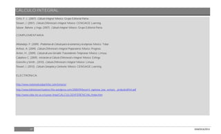 CÁLCULO INTEGRAL
27 DGB/DCA/2013
Ortiz, F. J., (2007). Cálculo Integral. México: Grupo Editorial Patria.
Stewart, J. (2007). Cálculo Diferencial e Integral. México: CENGAGE Learning.
Salazar, Bahena y Vega. (2007). Cálculo Integral. México: Grupo Editorial Patria.
COMPLEMENTARIA:
Albaladejo, P. (2009). Problemas de Cálculo para la economía y la empresa. México: Tebar.
Anfossi, A. (2009). Cálculo Diferencial e Integral Preparatoria. México: Progreso.
Anton, H., (2009). Cálculo de una Variable Trascendentes Tempranas. México: Limusa.
Caballero C. (2009). Iniciación al Cálculo Diferencial e Integral. México: Esfinge.
Granville y Smith., (2010). Cálculo Diferencial e Integral. México: Limusa.
Stewart, J. (2010). Cálculo Conceptos y Contextos. México: CENGAGE Learning.
ELECTRÓNICA:
http://www.matematicasbachiller.com/temario/
http://www.bibliotecavirtualeive.files.wordpress.com/2008/09/becerril_espinosa_jose_ventura__probcalcdifint.pdf
http://www.cidse.itcr.ac.cr/cursos-linea/CALCULODIFERENCIAL/index.htm
 