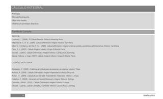 CÁLCULO INTEGRAL
31 DGB/DCA/2013
Antología.
Bibliografía propuesta.
Materiales visuales.
Modelos y/o prototipos didácticos.
Fuentes de Consulta
BÁSICA:
Leithold, L., (2009). El Cálculo. México: Oxford University Press.
Martínez de G. et. al., (2009). Cálculo diferencial e integral. México: Santillana.
Mora V., Emiliano y del Río, F. M., (2009). Cálculo diferencial e integral. Ciencias sociales y económicas administrativas. México: Santillana.
Ortiz, F. J., (2007). Cálculo Integral. México: Grupo Editorial Patria.
Stewart, J. (2007). Cálculo Diferencial e Integral. México: CENGAGE Learning.
Salazar, Bahena y Vega. (2007). Cálculo Integral. México: Grupo Editorial Patria.
COMPLEMENTARIA:
Albaladejo, P. (2009). Problemas de Cálculo para la economía y la empresa. México: Tebar.
Anfossi, A. (2009). Cálculo Diferencial e Integral Preparatoria. México: Progreso.
Anton, H., (2009). Cálculo de una Variable Trascendentes Tempranas. México: Limusa.
Caballero C. (2009). Iniciación al Cálculo Diferencial e Integral. México: Esfinge.
Granville y Smith., (2010). Cálculo Diferencial e Integral. México: Limusa.
Stewart, J. (2010). Cálculo Conceptos y Contextos. México: CENGAGE Learning.
 