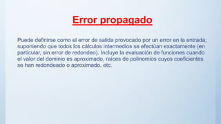 Error propagado
Puede definirse como el error de salida provocado por un error en la entrada,
suponiendo que todos los cálculos intermedios se efectúan exactamente (en
particular, sin error de redondeo). Incluye la evaluación de funciones cuando
el valor del dominio es aproximado, raíces de polinomios cuyos coeficientes
se han redondeado o aproximado, etc.
 