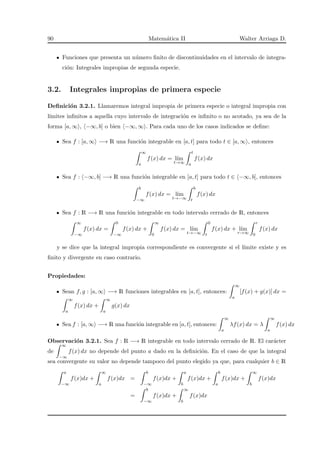 90 Matem´atica II Walter Arriaga D.
Funciones que presenta un n´umero ﬁnito de discontinuidades en el intervalo de integra-
ci´on: Integrales impropias de segunda especie.
3.2. Integrales impropias de primera especie
Deﬁnici´on 3.2.1. Llamaremos integral impropia de primera especie o integral impropia con
l´ımites inﬁnitos a aquella cuyo intervalo de integraci´on es inﬁnito o no acotado, ya sea de la
forma [a, ∞ , −∞, b] o bien −∞, ∞ . Para cada uno de los casos indicados se deﬁne:
Sea f : [a, ∞ −→ R una funci´on integrable en [a, t] para todo t ∈ [a, ∞ , entonces
∞
a
f(x) dx = l´ım
t→∞
t
a
f(x) dx
Sea f : −∞, b] −→ R una funci´on integrable en [a, t] para todo t ∈ −∞, b], entonces
b
−∞
f(x) dx = l´ım
t→−∞
b
t
f(x) dx
Sea f : R −→ R una funci´on integrable en todo intervalo cerrado de R, entonces
∞
−∞
f(x) dx =
0
−∞
f(x) dx +
∞
0
f(x) dx = l´ım
t→−∞
0
t
f(x) dx + l´ım
r→∞
r
0
f(x) dx
y se dice que la integral impropia correspondiente es convergente si el l´ımite existe y es
ﬁnito y divergente en caso contrario.
Propiedades:
Sean f, g : [a, ∞ −→ R funciones integrables en [a, t], entonces:
∞
a
[f(x) + g(x)] dx =
∞
a
f(x) dx +
∞
a
g(x) dx
Sea f : [a, ∞ −→ R una funci´on integrable en [a, t], entonces:
∞
a
λf(x) dx = λ
∞
a
f(x) dx
Observaci´on 3.2.1. Sea f : R −→ R integrable en todo intervalo cerrado de R. El car´acter
de
∞
−∞
f(x) dx no depende del punto a dado en la deﬁnici´on. En el caso de que la integral
sea convergente su valor no depende tampoco del punto elegido ya que, para cualquier b ∈ R
a
−∞
f(x)dx +
∞
a
f(x)dx =
b
−∞
f(x)dx +
a
b
f(x)dx +
b
a
f(x)dx +
∞
b
f(x)dx
=
b
−∞
f(x)dx +
∞
b
f(x)dx
 