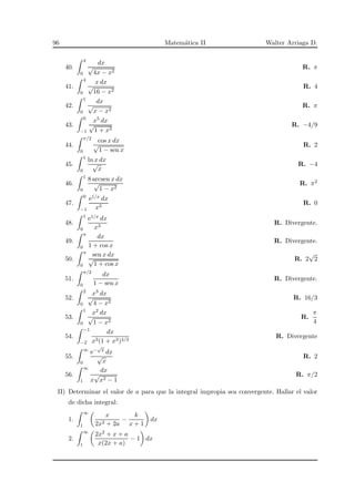 96 Matem´atica II Walter Arriaga D.
40.
4
0
dx
√
4x − x2
R. π
41.
4
0
x dx
√
16 − x2
R. 4
42.
1
0
dx
√
x − x2
R. π
43.
0
−1
x5 dx
√
1 + x3
R. −4/9
44.
π/2
0
cos x dx
√
1 − sen x
R. 2
45.
1
0
ln x dx
√
x
R. −4
46.
1
0
8 arcsen x dx
√
1 − x2
R. π2
47.
0
−1
e1/x dx
x3
R. 0
48.
1
0
e1/x dx
x3
R. Divergente.
49.
π
0
dx
1 + cos x
R. Divergente.
50.
π
0
sen x dx
√
1 + cos x
R. 2
√
2
51.
π/2
0
dx
1 − sen x
R. Divergente.
52.
2
0
x3 dx
√
4 − x2
R. 16/3
53.
1
0
x2 dx
√
1 − x2
R.
π
4
54.
−1
−2
dx
x3(1 + x3)4/3
R. Divergente
55.
∞
0
e−
√
x dx
√
x
R. 2
56.
∞
1
dx
x
√
x2 − 1
R. π/2
II) Determinar el valor de a para que la integral impropia sea convergente. Hallar el valor
de dicha integral:
1.
∞
1
x
2x2 + 2a
−
k
x + 1
dx
2.
∞
1
2x2 + x + a
x(2x + a)
− 1 dx
 