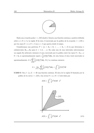 102 Matem´atica II Walter Arriaga D.
r
θ
Dada una ecuaci´on polar r = f(θ) donde f denota una funci´on continua y positiva deﬁnida
sobre α ≤ θ ≤ β y la regi´on R de ´area A encerrada por la gr´aﬁca de la ecuaci´on r = f(θ) y
por los rayos θ = α y θ = β con α < β que parten desde el origen.
Consideramos una particion P = {α = θ0 < θ1 < . . . < θn = β} la que determina n
subintervalos [θk−1, θk] para k = 1, 2, . . . , n. En cada uno de esos intervalos seleccionamos
un angulo θ∗
k arbitrario entonces el area encerrada por la gr´aﬁca entre los rayos θ = θk−1 y
θ = θk es aproximadamente igual a
1
2
[f(θ∗
k)]2∆θk; de esta forma el ´area total encerrada es
aproximadamente A ≈
n
k=0
1
2
[f(θ∗
k)]2
∆θk. Si f es continua entonces
A = l´ım
P →0
n
k=0
1
2
[f(θ∗
k)]2
∆θk =
β
α
1
2
[f(θ)]2
dθ
CASO I: Sea f : [α, β] −→ R una funci´on continua. El ´area de la regi´on Ω limitada por la
gr´aﬁca de la curva r = f(θ) y las rectas θ = α y θ = β est´a dado por
A(Ω) =
β
α
1
2
f2
(θ)dθ u2
Ω
r = f(θ)
α
β
A(Ω) =
β
α
1
2
f2
(θ)dθ u2
(4.5)
 