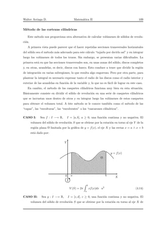 Walter Arriaga D. Matem´atica II 109
M´etodo de las cortezas cil´ındricas
Este m´etodo nos proporciona otra alternativa de calcular vol´umenes de s´olidos de revolu-
ci´on.
A primera vista puede parecer que el hacer repetidas secciones transversales horizontales
del s´olido sea el m´etodo m´as adecuado para este c´alculo “tajarlo por decirlo as´ı” y en integrar
luego los vol´umenes de todos los trozos. Sin embargo, se presentan varias diﬁcultades. La
primera est´a en que las secciones transversales son, en unas zonas del s´olido, discos completos
y, en otras, arandelas, es decir, discos con hueco. Esto conduce a tener que dividir la regi´on
de integraci´on en varias subregiones, lo que resulta algo engorroso. Pero por otra parte, para
plantear la integral es necesario expresar tanto el radio de los discos como el radio interior y
exterior de las arandelas en funci´on de la variable y, lo que no es f´acil de lograr en este caso.
En cambio, el m´etodo de los casquetes cil´ındricos funciona muy bien en esta situaci´on.
B´asicamente consiste en dividir el s´olido de revoluci´on en una serie de casquetes cil´ındricos
que se incrustan unos dentro de otros y en integrar luego los vol´umenes de estos casquetes
para obtener el volumen total. A ´este m´etodo se le conoce tambi´en como el m´etodo de las
“capas”, las “envolturas”, las “envolventes” o los “cascarones cil´ındricos”.
CASO I: Sea f : I −→ R, I = [a, b], a ≥ 0, una funci´on continua y no negativa. El
volumen del s´olido de revoluci´on S que se obtiene por la rotaci´on en torno al eje Y de la
regi´on plana Ω limitada por la gr´aﬁca de y = f(x), el eje X y las rectas x = a ∧ x = b
est´a dado por:
X
Y
Ω
y = f(x)
a0 b
V (S) = 2π
b
a
xf(x)dx u3
(4.14)
CASO II: Sea g : I −→ R, I = [c, d], c ≥ 0, una funci´on continua y no negativa. El
volumen del s´olido de revoluci´on S que se obtiene por la rotaci´on en torno al eje X de
 