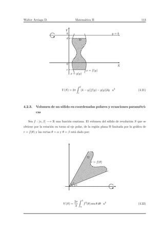 Walter Arriaga D. Matem´atica II 113
X
Y
Ω
x = g(y)
x = f(y)c
0
d
k y = k
V (S) = 2π
d
c
(k − y)[f(y) − g(y)]dy u3
(4.21)
4.2.3. Volumen de un s´olido en coordenadas polares y ecuaciones param´etri-
cas
Sea f : [α, β] −→ R una funci´on continua. El volumen del s´olido de revoluci´on S que se
obtiene por la rotaci´on en torno al eje polar, de la regi´on plana Ω limitada por la gr´aﬁca de
r = f(θ) y las rectas θ = α y θ = β est´a dado por:
Ω
r = f(θ)
α
β
V (S) =
2π
3
β
α
f3
(θ) sen θ dθ u3
(4.22)
 