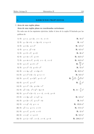 Walter Arriaga D. Matem´atica II 119
✍ EJERCICIOS PROPUESTOS 4.
I. Area de una regi´on plana
Area de una regi´on plana en coordenadas cartesianas:
En cada uno de los siguientes ejercicios, hallar el ´area de la regi´on Ω limitada por las
gr´aﬁcas de:
1) Ω : y = x, y = 2x, x = −4, x = 4 R. 16 u2
2) Ω : y − 3x = 0, x − 3y = 0, x + y = 4 R. 4 u2
3) Ω : y = 2x, y = x2 R. 4/3 u2
4) Ω : y = x, y2 = 4x R. 8/3 u2
5) Ω : y = 9 − x2, y = 0 R. 36 u2
6) Ω : y = 4x − x2, y = 0 R. 32/3 u2
7) Ω : y = 4x + x2, y = 0, x = −2, x = 2 R. 16/3 u2
8) Ω : y = x2, y = 8 − x2 R.
64
3
u2
9) Ω : y = x2 − 9, y = 9 − x2 R. 72 u2
10) Ω : x = 4y − y2, x + 2y = 5 R. 32/3 u2
11) Ω : y = x2 + 2x − 3, y = x − 1 R. 9/2 u2
12) Ω : y = x2, y = 2x2, y = 1 − x2 R.
2
3
√
2 −
4
9
√
3 u2
13) Ω : y = x3, y = x2 R.
1
12
u2
14) Ω : y = x3 − 2x, y = 6x − x3
15) Ω : y2 = 2x, x2 + y2 − 4y = 0 R. 3π −
4
3
u2
16) Ω : y = x2 + 2x − 3, x = −2, x = 0, y = 0
17) Ω : x = 3y − y2, x = y2 − y R. 8/3 u2
18) Ω : y = 2x − x2, y = x2 − 4x R. 9 u2
19) Ω : x = y2 − 6, y = −x R. 125/6 u2
20) Ω : y3 = x, y = 1, x = 8 R. 17/4 u2
21) Ω : y = x3, y = 8, x = 0 R. 12 u2
22) Ω : x = y2, x − y = 2 R. 9/2 u2
23) Ω : y = (x − 1)3, x = 3, x = 8, y = 0 R. 2385/4 u2
 