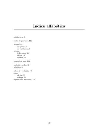 ´Indice alfab´etico
antiderivada, 3
centro de gravedad, 115
integraci´on
por partes, 8
por sustituci´on, 7
integral
de Riemann, 76
inferior, 76
superior, 76
longitud de arco, 114
partici´on regular, 72
primitiva, 3
s´olido de revoluci´on, 105
suma
inferior, 75
superior, 75
superﬁcie de revoluci´on, 114
129
 