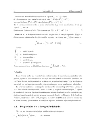 4 Matem´atica II Walter Arriaga D.
Demostraci´on. Sea H la funci´on deﬁnida en I por H(x) = F(x) − G(x)
de tal manera que, para todos los valores de x en I, H′(x) = F′(x) − G′(x)
pero por hip´otesis, F′(x) = G′(x), por lo tanto, H′(x) = 0, ∀x ∈ I
As´ı el teorema del valor medio se aplica a la funci´on H, y existe una constante C tal que
H(x) = C, ∀x ∈ I
Sustituyendo H(x) por F(x) − G(x) tenemos que F(x) = G(x) + C, ∀x ∈ I.
Deﬁnici´on 1.3.2. Si F(x) es una antiderivada de f(x) en I, la integral indeﬁnida de f(x) es
el conjunto de antiderivadas de f(x) en dicho intervalo y se denota por: f(x)dx, es decir:
f(x)dx = F(x) + C, C ∈ R (1.1)
donde:
= signo integral.
f(x) = funci´on integrando.
dx = diferencial de x.
F(x) = antiderivada.
C = constante de integraci´on.
Como consecuencia de la deﬁnici´on se tiene que:
d
dx
f(x)dx = f(x).
Notaci´on
Isaac Newton usaba una peque˜na barra vertical encima de una variable para indicar inte-
graci´on, o pon´ıa la variable dentro de una caja. La barra vertical se confund´ıa f´acilmente con
˙x o x′ que Newton usaba para indicar la derivaci´on, y adem´as la notaci´on “caja” era dif´ıcil de
reproducir por los impresores; por ello, estas notaciones no fueron ampliamente adoptadas.
La notaci´on moderna de las integrales indeﬁnidas fue presentada por Gottfried Leibniz en
1675. Para indicar summa (en lat´ın, “suma” o “total”), adapt´o el s´ımbolo integral, , a partir
de una letra S alargada. La notaci´on moderna de la integral deﬁnida, con los l´ımites arriba y
abajo del signo integral, la us´o por primera vez Joseph Fourier en M´emoires de la Academia
Francesa, alrededor de 1819 a 1820, reimpresa en su libro de 1822. En la notaci´on matem´atica
en ´arabe moderno, que se escribe de derecha a izquierda, se usa un signo integral invertido.
1.4. Propiedades de la integral indeﬁnida
Si f y g son funciones que admiten antiderivadas en I, entonces:
a) [kf(x)]dx = k f(x)dx, k = constante.
 