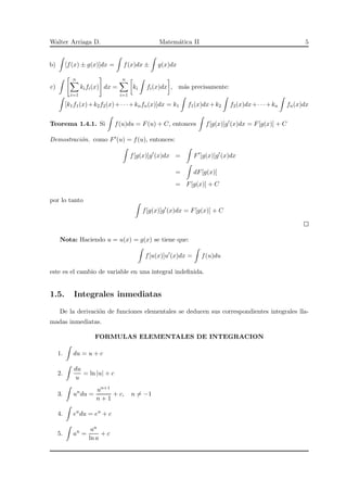 Walter Arriaga D. Matem´atica II 5
b) [f(x) ± g(x)]dx = f(x)dx ± g(x)dx
c)
n
i=1
kifi(x) dx =
n
i=1
ki fi(x)dx , m´as precisamente:
[k1f1(x)+k2f2(x)+· · ·+knfn(x)]dx = k1 f1(x)dx+k2 f2(x)dx+· · ·+kn fn(x)dx
Teorema 1.4.1. Si f(u)du = F(u) + C, entonces f[g(x)]g′
(x)dx = F[g(x)] + C
Demostraci´on. como F′(u) = f(u), entonces:
f[g(x)]g′
(x)dx = F′
[g(x)]g′
(x)dx
= dF[g(x)]
= F[g(x)] + C
por lo tanto
f[g(x)]g′
(x)dx = F[g(x)] + C
Nota: Haciendo u = u(x) = g(x) se tiene que:
f[u(x)]u′
(x)dx = f(u)du
este es el cambio de variable en una integral indeﬁnida.
1.5. Integrales inmediatas
De la derivaci´on de funciones elementales se deducen sus correspondientes integrales lla-
madas inmediatas.
FORMULAS ELEMENTALES DE INTEGRACION
1. du = u + c
2.
du
u
= ln |u| + c
3. un
du =
un+1
n + 1
+ c, n = −1
4. eu
du = eu
+ c
5. au
=
au
ln a
+ c
 