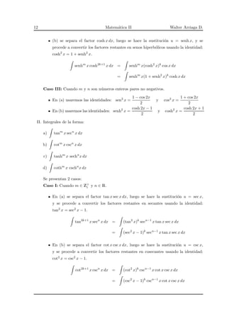 12 Matem´atica II Walter Arriaga D.
(b) se separa el factor cosh x dx, luego se hace la sustituci´on u = senh x, y se
procede a convertir los factores restantes en senos hiperb´olicos usando la identidad:
cosh2
x = 1 + senh2
x.
senhm
x cosh2k+1
x dx = senhm
x(cosh2
x)k
cos x dx
= senhm
x(1 + senh2
x)k
cosh x dx
Caso III: Cuando m y n son n´umeros enteros pares no negativos.
En (a) usaremos las identidades: sen2 x =
1 − cos 2x
2
y cos2 x =
1 + cos 2x
2
En (b) usaremos las identidades: senh2
x =
cosh 2x − 1
2
y cosh2
x =
cosh 2x + 1
2
II. Integrales de la forma:
a) tanm
x secn
x dx
b) cotm
x cscn
x dx
c) tanhm
x sechn
x dx
d) cothm
x cschn
x dx
Se presentan 2 casos:
Caso I: Cuando m ∈ Z+
i y n ∈ R.
En (a) se separa el factor tan x sec x dx, luego se hace la sustituci´on u = sec x,
y se procede a convertir los factores restantes en secantes usando la identidad:
tan2 x = sec2 x − 1.
tan2k+1
x secn
x dx = (tan2
x)k
secn−1
x tan x sec x dx
= (sec2
x − 1)k
secn−1
x tan x sec x dx
En (b) se separa el factor cot x csc x dx, luego se hace la sustituci´on u = csc x,
y se procede a convertir los factores restantes en cosecantes usando la identidad:
cot2 x = csc2 x − 1.
cot2k+1
x cscn
x dx = (cot2
x)k
cscn−1
x cot x csc x dx
= (csc2
x − 1)k
cscn−1
x cot x csc x dx
 