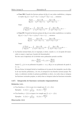 Walter Arriaga D. Matem´atica II 17
Caso III: Cuando los factores primos de Qm(x) son todos cuadr´aticos y ninguno
se repite: Qm(x) = (a1x2 + b1x + c1)(a2x2 + b2x + c2) . . ., entonces:
Pn(x)
Qm(x)
=
A1x + B1
a1x2 + b1x + c1
+
A2x + B2
a2x2 + b2x + c2
+ · · ·
luego:
Pn(x)
Qm(x)
dx =
A1x + B1
a1x2 + b1x + c1
dx +
A2x + B2
a2x2 + b2x + c2
dx + · · ·
Caso IV: Cuando los factores primos de Qm(x) son todos cuadr´aticos y se repiten:
Qm(x) = (a1x2 + b1x + c1)(a1x2 + b1x + c1) . . ., entonces:
Pn(x)
Qm(x)
=
A1x + B1
a1x2 + b1x + c1
+
A2x + B2
(a1x2 + b1x + c1)2
+ · · ·
luego:
Pn(x)
Qm(x)
dx =
A1x + B1
a1x2 + b1x + c1
dx +
A2x + B2
(a1x2 + b1x + c1)2
dx + · · ·
2. La funci´on racional dada f(x) es impropia, es decir, cuando n ≥ m (el grado del nume-
rador es mayor o igual que el grado del denominador).
En ´este caso el algoritmo de la divisi´on entre polinomios permite escribir:
f(x) =
Pn(x)
Qm(x)
= Cn−m(x) +
Rk(x)
Qm(x)
donde Cn−m(x) es un polinomio de grado n − m, y Rk(x) es un polinomio de grado k,
k < m.
De esta forma, la integral inicial se transforma en la suma de dos integrales: una de ellas,
la de una funci´on polin´omica, y la otra, la integral de una funci´on racional propia. Por
tanto, es suﬁciente estudiar la primera posibilidad, es decir, si se sabe c´omo se integran
las funciones racionales propias, se sabr´a c´omo se integran todas las funciones racionales
1.6.7. Integraci´on de funciones racionales trigonom´etricas
Deﬁnici´on 1.6.1.
Una funci´on y = f(x) es par si se cumple que f(−x) = f(x).
Ejemplos: 1) f(x) =
1
x2 + 5
, 2) f(x) =
sen x
x
Una funci´on y = f(x) es impar si se cumple que f(−x) = −f(x).
Ejemplos: 1) f(x) =
x
x2 + 5
, 2) f(x) =
sen2 x
x
Observaci´on 1.6.3.
 