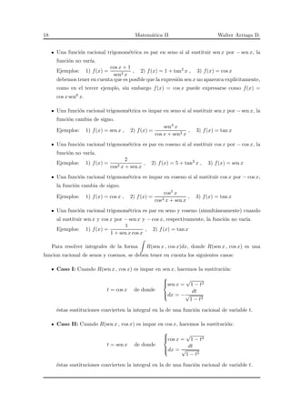 18 Matem´atica II Walter Arriaga D.
Una funci´on racional trigonom´etrica es par en seno si al sustituir sen x por − sen x, la
funci´on no var´ıa.
Ejemplos: 1) f(x) =
cos x + 1
sen2 x
, 2) f(x) = 1 + tan2 x , 3) f(x) = cos x
debemos tener en cuenta que es posible que la expresi´on sen x no aparezca expl´ıcitamente,
como en el tercer ejemplo, sin embargo f(x) = cos x puede expresarse como f(x) =
cos x sen0 x.
Una funci´on racional trigonom´etrica es impar en seno si al sustituir sen x por − sen x, la
funci´on cambia de signo.
Ejemplos: 1) f(x) = sen x , 2) f(x) =
sen3 x
cos x + sen2 x
, 3) f(x) = tan x
Una funci´on racional trigonom´etrica es par en coseno si al sustituir cos x por − cos x, la
funci´on no var´ıa.
Ejemplos: 1) f(x) =
2
cos2 x + sen x
, 2) f(x) = 5 + tan2 x , 3) f(x) = sen x
Una funci´on racional trigonom´etrica es impar en coseno si al sustituir cos x por − cos x,
la funci´on cambia de signo.
Ejemplos: 1) f(x) = cos x , 2) f(x) =
cos5 x
cos4 x + sen x
, 3) f(x) = tan x
Una funci´on racional trigonom´etrica es par en seno y coseno (simult´aneamente) cuando
al sustituir sen x y cos x por − sen x y − cos x, respectivamente, la funci´on no var´ıa.
Ejemplos: 1) f(x) =
1
1 + sen x cos x
, 2) f(x) = tan x
Para resolver integrales de la forma R(sen x , cos x)dx, donde R(sen x , cos x) es una
funcion racional de senos y cosenos, se deben tener en cuenta los siguientes casos:
Caso I: Cuando R(sen x , cos x) es impar en sen x, hacemos la sustituci´on:
t = cos x de donde



sen x =
√
1 − t2
dx = −
dt
√
1 − t2
´estas sustituciones convierten la integral en la de una funci´on racional de variable t.
Caso II: Cuando R(sen x , cos x) es impar en cos x, hacemos la sustituci´on:
t = sen x de donde



cos x =
√
1 − t2
dx =
dt
√
1 − t2
´estas sustituciones convierten la integral en la de una funci´on racional de variable t.
 