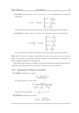 Walter Arriaga D. Matem´atica II 19
Caso III: Cuando R(sen x , cos x) es par en sen x y cos x simult´aneamente, hacemos la
sustituci´on:
t = tan x de donde



sen x =
t
√
1 + t2
cos x =
1
√
1 + t2
dx =
dt
1 + t2
´estas sustituciones convierten la integral en la de una funci´on racional de variable t.
Caso IV: En cualquier otro caso, incluso en los anteriores, hacemos la sustituci´on:
t = tan
x
2
de donde



sen x =
2t
1 + t2
cos x =
1 − t2
1 + t2
tan x =
2t
1 − t2
dx =
2dt
1 + t2
´estas sustituciones convierten la integral en la de una funci´on racional de variable t.
Nota 1.6.1. Conviene no aplicar la sustituci´on del cuarto caso, mas que si no se pueden
aplicar los anteriores ya que suelen obtenerse integrales m´as complicadas, por ejemplo, con
ra´ıces complejas m´ultiples en el denominador.
Dependiendo del cambio que se aplique, la soluci´on general puede adoptar distinto aspecto;
recordemos que dos primitivas de una funci´on se diferencian en una constante.
1.6.8. Integraci´on de funciones irracionales
CASO I: Integrales de la forma:
Ax + B
√
ax2 + bx + c
dx
La integral puede ser escrita como:
Ax + B
a x +
b
2a
2
+
4ac − b2
4a
dx
luego se hace la sustituci´on z = x +
b
2a
, y dz = dx
CASO II: Integrales de la forma:
F x , n ax + x
cx + d
dx
 