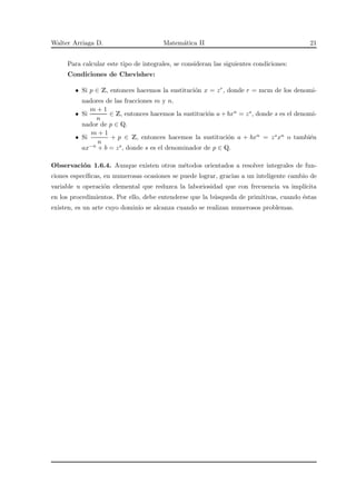 Walter Arriaga D. Matem´atica II 21
Para calcular este tipo de integrales, se consideran las siguientes condiciones:
Condiciones de Chevishev:
• Si p ∈ Z, entonces hacemos la sustituci´on x = zr, donde r = mcm de los denomi-
nadores de las fracciones m y n.
• Si
m + 1
n
∈ Z, entonces hacemos la sustituci´on a + bxn = zs, donde s es el denomi-
nador de p ∈ Q.
• Si
m + 1
n
+ p ∈ Z, entonces hacemos la sustituci´on a + bxn = zsxn o tambi´en
ax−n + b = zs, donde s es el denominador de p ∈ Q.
Observaci´on 1.6.4. Aunque existen otros m´etodos orientados a resolver integrales de fun-
ciones espec´ıﬁcas, en numerosas ocasiones se puede lograr, gracias a un inteligente cambio de
variable u operaci´on elemental que reduzca la laboriosidad que con frecuencia va impl´ıcita
en los procedimientos. Por ello, debe entenderse que la b´usqueda de primitivas, cuando ´estas
existen, es un arte cuyo dominio se alcanza cuando se realizan numerosos problemas.
 