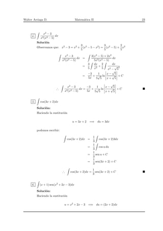 Walter Arriaga D. Matem´atica II 23
4.
x2 − 3
x2(x2 − 5)
dx
Soluci´on
Observamos que: x2 − 3 = x2 +
3
5
(x2 − 5 − x2) =
3
5
(x2 − 5) +
2
5
x2
x2 − 3
x2(x2 − 5)
dx =
3(x2 − 5) + 2x2
5x2(x2 − 5)
dx
=
3
5
dx
x2
+
2
5
dx
x2 −
√
5
2
=
−3
5x
+
1
5
√
5
ln
x −
√
5
x +
√
5
+ C
∴
x2 − 3
x2(x2 − 5)
dx =
−3
5x
+
1
5
√
5
ln
x −
√
5
x +
√
5
+ C
5. cos(3x + 2)dx
Soluci´on:
Haciendo la sustituci´on
u = 3x + 2 =⇒ du = 3dx
podemos escribir:
cos(3x + 2)dx =
1
3
cos(3x + 2)3dx
=
1
3
cos u du
=
1
3
sen u + C
=
1
3
sen(3x + 2) + C
∴ cos(3x + 2)dx =
1
3
sen(3x + 2) + C
6. (x + 1) sen(x2
+ 2x − 3)dx
Soluci´on:
Haciendo la sustituci´on
u = x2
+ 2x − 3 =⇒ du = (2x + 2)dx
 