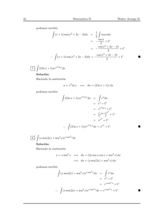 24 Matem´atica II Walter Arriaga D.
podemos escribir:
(x + 1) sen(x2
+ 2x − 3)dx =
1
2
sen udu
= −
cos u
2
+ C
= −
cos(x2 + 2x − 3)
2
+ C
∴ (x + 1) sen(x2
+ 2x − 3)dx = −
cos(x2 + 2x − 3)
2
+ C
7. (2 ln x + 1)xex2 ln x
dx
Soluci´on:
Haciendo la sustituci´on
u = x2
ln x =⇒ du = (2 ln x + 1)x dx
podemos escribir:
(2 ln x + 1)xex2 ln x
dx = eu
du
= eu
+ C
= ex2 ln x
+ C
= eln x
x2
+ C
= xx2
+ C
∴ (2 ln x + 1)xex2 ln x
dx = xx2
+ C
8. (x sen(2x) + sen2
x)ex sen2 x
dx
Soluci´on:
Haciendo la sustituci´on
u = x sen2
x =⇒ du = (2x sen x cos x + sen2
x) dx
=⇒ du = (x sen(2x) + sen2
x) dx
podemos escribir:
(x sen(2x) + sen2
x)ex sen2 x
dx = eu
du
= eu
+ C
= ex sen2 x
+ C
∴ (x sen(2x) + sen2
x)ex sen2 x
dx = ex sen2 x
+ C
 