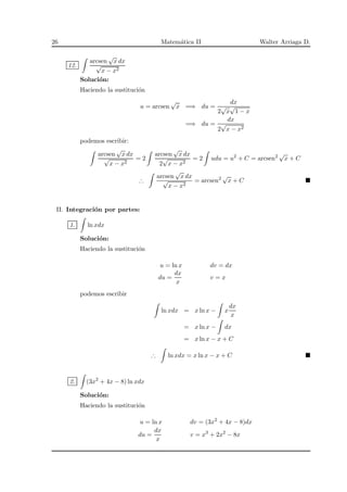 26 Matem´atica II Walter Arriaga D.
12.
arcsen
√
x dx
√
x − x2
Soluci´on:
Haciendo la sustituci´on
u = arcsen
√
x =⇒ du =
dx
2
√
x
√
1 − x
=⇒ du =
dx
2
√
x − x2
podemos escribir:
arcsen
√
x dx
√
x − x2
= 2
arcsen
√
x dx
2
√
x − x2
= 2 udu = u2
+ C = arcsen2 √
x + C
∴
arcsen
√
x dx
√
x − x2
= arcsen2 √
x + C
II. Integraci´on por partes:
1. ln xdx
Soluci´on:
Haciendo la sustituci´on
u = ln x dv = dx
du =
dx
x
v = x
podemos escribir
ln xdx = x ln x − x
dx
x
= x ln x − dx
= x ln x − x + C
∴ ln xdx = x ln x − x + C
2. (3x2
+ 4x − 8) ln xdx
Soluci´on:
Haciendo la sustituci´on
u = ln x dv = (3x2
+ 4x − 8)dx
du =
dx
x
v = x3
+ 2x2
− 8x
 