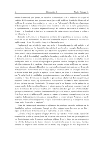 ii Matem´atica II Walter Arriaga D.
conoce la velocidad, y en general, de encontrar el resultado total de la acci´on de una magnitud
variable. Evidentemente, este problema es rec´ıproco del problema de c´alculo diferencial (el
problema de encontrar la velocidad), y se resuelve por “integraci´on”. Resulta que el problema
de la integraci´on es en todo equivalente al de encontrar el ´area bajo la curva que representa
la dependencia de la velocidad respecto al tiempo. La distancia recorrida en el intervalo de
tiempo t1 a t2 es igual al ´area bajo la curva entre las rectas que corresponden en la gr´aﬁca a
los valores t1 a t2.
Haciendo abstracci´on de la formulaci´on mec´anica de los problemas y operando con fun-
ciones en vez de dependencias de distancia o velocidad respecto al tiempo se obtienen los
problemas de c´alculo diferencial e integral en forma abstracta.
Fundamental para el c´alculo como para todo el desarrollo posterior del an´alisis, es el
concepto de l´ımite, que fue formulado algo m´as tarde que los otros conceptos fundamentales
de variable y funci´on. En los primeros d´ıas del an´alisis el papel que m´as tarde desempe˜nar´ıa el
l´ımite, corri´o a cargo de ese concepto algo nebuloso que es el inﬁnit´esimo. Los m´etodos para
el c´alculo real de la velocidad, conocida la distancia recorrida (a saber, la derivaci´on), y de
la distancia, conocida la velocidad (integraci´on), se basaban en la uni´on del ´algebra con el
concepto de l´ımite. El an´alisis se origin´o por la aplicaci´on de estos conceptos y m´etodos a los
referidos problemas de la mec´anica y la geometr´ıa (y tambi´en a otros problemas: por ejemplo,
los de m´aximos y m´ınimos). El an´alisis fue a su vez absolutamente necesario para el desarrollo
de la mec´anica, en la formulaci´on de cuyas leyes ya se encontraban los conceptos anal´ıticos
en forma latente. Por ejemplo la segunda Ley de Newton, tal como ´el la formul´o, establece
que ”la variaci´on de la cantidad de movimiento es proporcional a la fuerza actuante”(con m´as
precisi´on: el ritmo de variaci´on del impulso es proporcional a la fuerza). Por consiguiente, si
deseamos hacer uso de esta ley debemos estar en condiciones de deﬁnir el ritmo de variaci´on
de una variable, esto es, de derivarla. (Si establecemos la ley diciendo que la aceleraci´on es
proporcional a la fuerza, el problema es el mismo, porque la aceleraci´on es proporcional al
ritmo de variaci´on del impulso). Tambi´en est´a perfectamente claro que, para establecer la ley
que rige un movimiento cuando la fuerza es variable (en otras palabras, cuando el movimiento
tiene lugar con aceleraci´on variable), es preciso resolver el problema inverso de encontrar una
magnitud dado su ritmo de variaci´on; en otras palabras, es preciso integrar. As´ı, pues, se puede
decir que Newton se vio simplemente obligado a inventar la derivaci´on y la integraci´on con el
ﬁn de poder desarrollar la mec´anica”.
Desde los comienzos de su existencia, el hombre ha estudiado su medio ambiente con la
ﬁnalidad de mejorar su situaci´on. Empez´o por observaciones, como hacemos hoy en d´ıa, y
sigui´o por la reuni´on de informaci´on y su aplicaci´on a la vida cotidiana.
La ciencia es hoy d´ıa algo m´as compleja. Nuestra capacidad de observaci´on ha aumentado
enormemente gracias al desarrollo de los modernos instrumentos desde los que nos permiten
ver diminutas part´ıculas de materia ampliadas millones de veces hasta los que nos permiten
ver estrellas distantes en los l´ımites exteriores del universo tal como lo conocemos. Nuestros
procesos de acopio de datos tambi´en se han vuelto muy complejos. No solo disponemos de
 