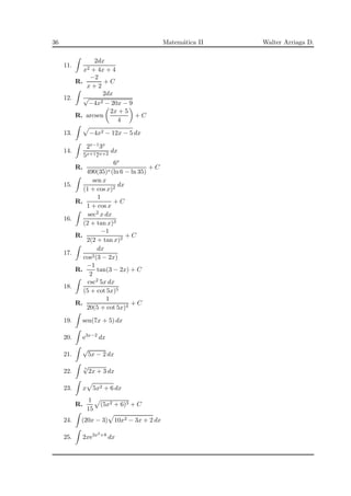 36 Matem´atica II Walter Arriaga D.
11.
2dx
x2 + 4x + 4
R.
−2
x + 2
+ C
12.
2dx
√
−4x2 − 20x − 9
R. arcsen
2x + 5
4
+ C
13. −4x2 − 12x − 5 dx
14.
2x−13x
5x+17x+2
dx
R.
6x
490(35)x(ln 6 − ln 35)
+ C
15.
sen x
(1 + cos x)2
dx
R.
1
1 + cos x
+ C
16.
sec2 x dx
(2 + tan x)3
R.
−1
2(2 + tan x)2
+ C
17.
dx
cos2(3 − 2x)
R.
−1
2
tan(3 − 2x) + C
18.
csc2 5x dx
(5 + cot 5x)5
R.
1
20(5 + cot 5x)4
+ C
19. sen(7x + 5) dx
20. e3x−2
dx
21.
√
5x − 2 dx
22. 7
√
2x + 3 dx
23. x 5x2 + 6 dx
R.
1
15
(5x2 + 6)3 + C
24. (20x − 3) 10x2 − 3x + 2 dx
25. 2xe3x2+8
dx
 