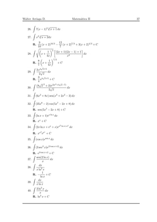 Walter Arriaga D. Matem´atica II 37
26. 7(x − 1)2 3
√
x + 1 dx
27. x2 3
√
x + 2dx
R.
3
10
(x + 2)10/3 −
12
7
(x + 2)7/3 + 3(x + 2)4/3 + C
28. x +
1
4x
5
(2x + 1)(2x − 1) + 1
x2
dx
R.
8
7
x +
1
4x
7/2
+ C
29.
3 e4
√
x+5
2
√
x
dx
R.
3
4
e4
√
x+5 + C
30.
(8
√
x
3
+ 3)e(2x2+3
√
x−7)
2
√
x
dx
31. (6x2
+ 8x) sen(x3
+ 2x2
− 3) dx
32. (35x6
− 2) cos(5x7
− 2x + 8) dx
R. sen(5x7 − 2x + 8) + C
33. (ln x + 1)ex ln x
dx
R. xx + C
34. (2x ln x + ex
+ x)ex2 ln x+ex
dx
R. xx2
eex
+ C
35. (cos x)esen x
dx
36. (3 sec2
x)e(3 tan x+2)
dx
R. e3 tan x+2 + C
37.
sen(2 ln x)
x
dx
38.
dx
x ln2
x
R. −
1
ln x
+ C
39.
dx
x ln x
40.
3 ln2
x
x
dx
R. ln3
x + C
 