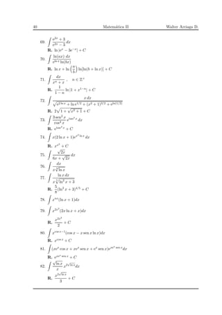 40 Matem´atica II Walter Arriaga D.
69.
e2x + 3
e2x − 3
dx
R. ln |ex − 3e−x| + C
70.
ln(ax) dx
eln x ln(bx)
R. ln x + ln
a
b
ln[ln(b + ln x)] + C
71.
dx
xn + x
, n ∈ Z+
R.
1
1 − n
ln |1 + x1−n| + C
72.
x dx
e2 ln x + ln e1/2 + (x2 + 1)3/2 + eln(1/2)
R. 2 1 +
√
x2 + 1 + C
73.
3 sen2 x
cos4 x
etan3 x
dx
R. etan3 x + C
74. x(2 ln x + 1)ex2 ln x
dx
R. xx2
+ C
75.
√
2x
6x +
√
2x
dx
76.
dx
x 3
√
ln x
77.
ln x dx
x
5
ln2
x + 3
R.
5
8
(ln2
x + 3)4/5 + C
78. xnx
(ln x + 1)dx
79. x2x2
(2x ln x + x)dx
R.
x2x2
2
+ C
80. xcos x−1
(cos x − x sen x ln x)dx
R. xcos x + C
81. (xex
cos x + xex
sen x + ex
sen x)exex sen x
dx
R. exex sen x + C
82.
√
ln x
x
x2
√
ln x
dx
R.
x2
√
ln x
3
+ C
 