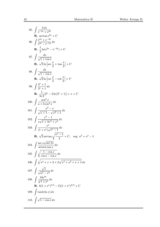 42 Matem´atica II Walter Arriaga D.
95.
2 dx
e−2x + e2x
R. arctan e2x + C
96.
e2x + e−2x
e2x − e−2x
dx
R.
1
2
ln(e2x − e−2x) + C
97.
dx
√
1 + cos x
R.
√
2 ln sec
x
2
+ tan
x
2
+ C
98.
dx
√
1 − cos x
R.
√
2 ln csc
x
2
− cot
x
2
+ C
99.
4x + 1
2x + 1
dx
R.
1
ln 2
[2x − 2 ln(2x + 1)] + x + C
100.
sen2 x
a + b cos2 x
dx
101.
x2 − x
√
x + 1 −
√
x2 + 1
dx
102.
x2 − 1
x
√
1 + 3x2 + x4
dx
103.
ex
(1 + ex)
√
ex − 1
dx
R.
√
2 arctan
ex − 1
2
+ C, sug. u2 = ex − 1
104.
sec x
√
sec 2x
arcsen tan x
dx
105.
1 − cos x
cos a − cos x
dx
106. x2 + x + 2 + 2 x3 + x2 + x + 1 dx
107.
√
x
√
a3 − x3
dx
108.
10e2x
3
√
1 + ex
dx
R. 6(1 + ex)5/3 − 15(1 + ex)2/3 + C
109. tanh(ln x) dx
110.
√
1 − cos x dx
 