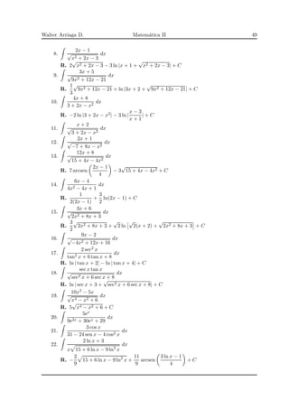 Walter Arriaga D. Matem´atica II 49
8.
2x − 1
√
x2 + 2x − 3
dx
R. 2
√
x2 + 2x − 3 − 3 ln |x + 1 +
√
x2 + 2x − 3| + C
9.
3x + 5
√
9x2 + 12x − 21
dx
R.
1
3
√
9x2 + 12x − 21 + ln |3x + 2 +
√
9x2 + 12x − 21| + C
10.
4x + 8
3 + 2x − x2
dx
R. −2 ln |3 + 2x − x2| − 3 ln |
x − 3
x + 1
| + C
11.
x + 2
√
3 + 2x − x2
dx
12.
2x + 1
√
−7 + 8x − x2
dx
13.
12x + 8
√
15 + 4x − 4x2
dx
R. 7 arcsen
2x − 1
4
− 3
√
15 + 4x − 4x2 + C
14.
6x − 4
4x2 − 4x + 1
dx
R.
1
2(2x − 1)
+
3
2
ln(2x − 1) + C
15.
3x + 6
√
2x2 + 8x + 3
dx
R.
3
2
√
2x2 + 8x + 3 +
√
2 ln
√
2(x + 2) +
√
2x2 + 8x + 3 + C
16.
9x − 2
√
−4x2 + 12x + 16
dx
17.
2 sec2 x
tan2 x + 6 tan x + 8
dx
R. ln | tan x + 2| − ln | tan x + 4| + C
18.
sec x tan x
√
sec2 x + 6 sec x + 8
dx
R. ln | sec x + 3 +
√
sec2 x + 6 sec x + 8| + C
19.
10x3 − 5x
√
x4 − x2 + 6
dx
R. 5
√
x4 − x2 + 6 + C
20.
5ex
9e2x + 30ex + 29
dx
21.
3 cos x
31 − 24 sen x − 4 cos2 x
dx
22.
2 ln x + 3
x 15 + 6 ln x − 9 ln2
x
dx
R. −
2
9
15 + 6 ln x − 9 ln2
x +
11
9
arcsen
3 ln x − 1
4
+ C
 