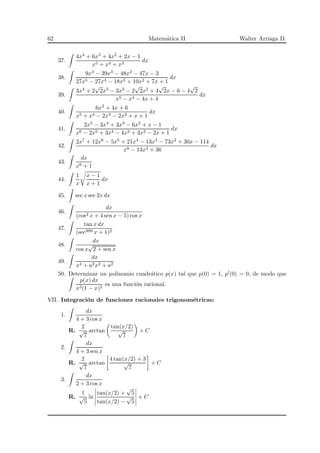62 Matem´atica II Walter Arriaga D.
37.
4x4 + 6x3 + 4x2 + 2x − 1
x5 + x4 + x3
dx
38.
9x4 − 39x3 − 48x2 − 47x − 3
27x5 − 27x4 − 18x3 + 10x2 + 7x + 1
dx
39.
3x4 + 2
√
2x3 − 3x2 − 2
√
2x2 + 4
√
2x − 6 − 4
√
2
x5 − x4 − 4x + 4
dx
40.
6x2 + 4x + 6
x5 + x4 − 2x3 − 2x2 + x + 1
dx
41.
2x5 − 3x4 + 3x3 − 6x2 + x − 1
x6 − 2x5 + 3x4 − 4x3 + 3x2 − 2x + 1
dx
42.
2x7 + 12x6 − 5x5 + 21x4 − 13x3 − 73x2 + 30x − 114
x8 − 13x4 + 36
dx
43.
dx
x6 + 1
44.
1
x
x − 1
x + 1
dx
45. sec x sec 2x dx
46.
dx
(cos2 x + 4 sen x − 5) cos x
47.
tan x dx
(sec999 x + 1)2
48.
dx
cos x
√
2 + sen x
49.
dx
x4 + a2x2 + a2
50. Determinar un polinomio cuadr´atico p(x) tal que p(0) = 1, p′(0) = 0, de modo que
p(x) dx
x3(1 − x)2
es una funci´on racional.
VII. Integraci´on de funciones racionales trigonom´etricas:
1.
dx
4 + 3 cos x
R.
2
√
7
arctan
tan(x/2)
√
7
+ C
2.
dx
4 + 3 sen x
R.
2
√
7
arctan
4 tan(x/2) + 3
√
7
+ C
3.
dx
2 + 3 cos x
R.
1
√
5
ln
tan(x/2) +
√
5
tan(x/2) −
√
5
+ C
 