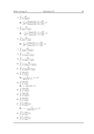 Walter Arriaga D. Matem´atica II 63
4.
dx
2 + 3 sen x
R.
1
√
5
ln
2 tan(x/2) + 3 −
√
5
2 tan(x/2) + 3 +
√
5
+ C
5.
dx
sen x + cos x
R. −
1
√
2
ln
tan(x/2) − 1 −
√
2
tan(x/2) − 1 +
√
2
+ C
6.
dx
sen x − cos x
R.
1
√
2
ln
tan(x/2) + 1 −
√
2
tan(x/2) + 1 +
√
2
+ C
7.
dx
a sen x + b cos x
8.
dx
1 + sen x + cos x
9.
dx
1 + sen x − cos x
10.
dx
1 + 2 sen x + 3 cos x
11.
dx
3 + 2 sen x + cos x
12.
sen x dx
1 + sen x
R.
2
tan(x/2) + 1
+ x + C
13.
cos x dx
1 + cos x
R. x − tan(x/2) + C
14.
sen x dx
1 + sen2 x
15.
sen x dx
1 + cos2 x
16.
sen x dx
2 − sen x
17.
1 − sen x
1 + sen x
dx
R. −x −
4
tan(x/2) + 1
+ C
18.
1 − cos x
1 + cos x
dx
19.
1 − cos x
1 + sen x
dx
 