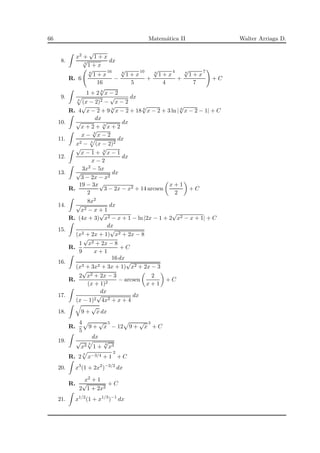 66 Matem´atica II Walter Arriaga D.
8.
x2 +
√
1 + x
3
√
1 + x
dx
R. 6
6
√
1 + x
16
16
−
6
√
1 + x
10
5
+
6
√
1 + x
4
4
+
6
√
1 + x
7
7
+ C
9.
1 + 2 6
√
x − 2
3
(x − 2)2 −
√
x − 2
dx
R. 4
√
x − 2 + 9 3
√
x − 2 + 18 6
√
x − 2 + 3 ln | 6
√
x − 2 − 1| + C
10.
dx
√
x + 2 + 3
√
x + 2
dx
11.
x − 3
√
x − 2
x2 − 3
(x − 2)2
dx
12.
√
x − 1 + 3
√
x − 1
x − 2
dx
13.
3x2 − 5x
√
3 − 2x − x2
dx
R.
19 − 3x
2
√
3 − 2x − x2 + 14 arcsen
x + 1
2
+ C
14.
8x2
√
x2 − x + 1
dx
R. (4x + 3)
√
x2 − x + 1 − ln |2x − 1 + 2
√
x2 − x + 1| + C
15.
dx
(x2 + 2x + 1)
√
x2 + 2x − 8
R.
1
9
√
x2 + 2x − 8
x + 1
+ C
16.
16 dx
(x3 + 3x2 + 3x + 1)
√
x2 + 2x − 3
R.
2
√
x2 + 2x − 3
(x + 1)2
− arcsen
2
x + 1
+ C
17.
dx
(x − 1)2
√
4x2 + x + 4
dx
18. 9 +
√
x dx
R.
4
5
9 +
√
x
5
− 12 9 +
√
x
3
+ C
19.
dx
√
x3 3
1 +
4
√
x3
R. 2
3
x−3/4 + 1
2
+ C
20. x3
(1 + 2x2
)−3/2
dx
R.
x2 + 1
2
√
1 + 2x2
+ C
21. x1/2
(1 + x1/3
)−1
dx
 