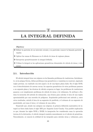 2
LA INTEGRAL DEFINIDA
Objetivos
Deﬁnir la partici´on de un intervalo cerrado y en particular conocer la llamada partici´on
regular.
Aplicar las sumas de Riemann en el c´alculo de ´areas de regiones planas.
Interpretar geom´etricamente la integral deﬁnida.
Utilizar la integral en las aplicaciones geom´etricas elementales de c´alculo de ´areas y volu-
menes.
2.1. Introducci´on
El c´alculo integral tiene sus or´ıgenes en los llamados problemas de cuadraturas. Inicialmen-
te, en la antigua Grecia, dichos problemas eran geom´etricos y consist´ıan en construir, siguiendo
reglas precisas, un cuadrado con ´area igual a la de una ﬁgura plana dada. En el siglo XVII,
con el descubrimiento de nuevas curvas, los aspectos geom´etricos de estos problemas pasaron
a un segundo plano y las t´ecnicas de c´alculo ocuparon su lugar, los problemas de cuadraturas
pasaron a ser simplemente problemas de c´alculo de ´areas y de vol´umenes. Se atribuye a Eu-
doxo la invenci´on del m´etodo de exhausci´on, una t´ecnica para calcular el ´area de una regi´on
aproxim´andola por una sucesi´on de pol´ıgonos. Arqu´ımedes perfeccion´o este m´etodo y, entre
otros resultados, calcul´o el ´area de un segmento de par´abola y el volumen de un segmento de
paraboloide, as´ı como el ´area y el volumen de una esfera.
Sorprende que, siendo tan antiguos sus or´ıgenes, la primera deﬁnici´on matem´atica de in-
tegral no fuera dada hasta el siglo XIX por Augustin Louis Cauchy. Una posible explicaci´on
es que, durante los siglos XVII y XVIII, la integraci´on fue considerada como la operaci´on
inversa de la derivaci´on; el c´alculo integral consist´ıa esencialmente en el c´alculo de primitivas.
Naturalmente, se conoc´ıa la utilidad de las integrales para calcular ´areas y vol´umenes, pero
69
 