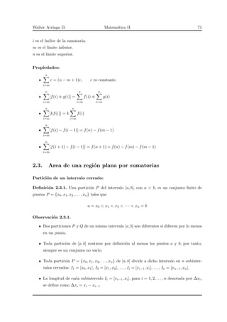 Walter Arriaga D. Matem´atica II 71
i es el ´ındice de la sumatoria.
m es el l´ımite inferior.
n es el l´ımite superior.
Propiedades:
n
i=m
c = (n − m + 1)c, c es constante.
n
i=m
[f(i) ± g(i)] =
n
i=m
f(i) ±
n
i=m
g(i)
n
i=m
[kf(i)] = k
n
i=m
f(i)
n
i=m
[f(i) − f(i − 1)] = f(n) − f(m − 1)
n
i=m
[f(i + 1) − f(i − 1)] = f(n + 1) + f(n) − f(m) − f(m − 1)
2.3. Area de una regi´on plana por sumatorias
Partici´on de un intervalo cerrado:
Deﬁnici´on 2.3.1. Una partici´on P del intervalo [a, b], con a < b, es un conjunto ﬁnito de
puntos P = {x0, x1, x2, . . . , xn} tales que
a = x0 < x1 < x2 < · · · < xn = b
Observaci´on 2.3.1.
Dos particiones P y Q de un mismo intervalo [a, b] son diferentes si diﬁeren por lo menos
en un punto.
Toda partici´on de [a, b] contiene por deﬁnici´on al menos los puntos a y b; por tanto,
siempre es un conjunto no vac´ıo.
Toda partici´on P = {x0, x1, x2, . . . , xn} de [a, b] divide a dicho intervalo en n subinter-
valos cerrados: I1 = [x0, x1], I2 = [x1, x2], . . ., Ii = [xi−1, xi], . . ., In = [xn−1, xn].
La longitud de cada subintervalo Ii = [xi−1, xi], para i = 1, 2, . . . , n denotada por ∆xi,
se deﬁne como ∆xi = xi − xi−1
 