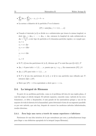 72 Matem´atica II Walter Arriaga D.
n
i=1
∆xi =
n
i=1
(xi − xi−1) = b − a
La norma o di´ametro de la partici´on P es el n´umero:
P = m´ax{∆xi / i = 1, 2, . . . , n}
Cuando el intervalo [a, b] se divide en n subintervalos que tienen la misma longitud, es
decir ∆x1 = ∆x2 = · · · = ∆xn = ∆x, entonces la longitud de cada subintervalo es
∆x =
b − a
n
, a este tipo de partici´on se le denomina partici´on regular y se cumple que:
x0 = a
x1 = a + ∆x
x2 = a + 2∆x
...
xi = a + i∆x
...
xn = b
Si P y Q son dos particiones de [a, b], diremos que P es m´as ﬁna que Q si Q ⊆ P
∆xi > 0 para todo i = 1, 2, . . . , n, puesto que xk > xk−1. En consecuencia P ≥ 0
∆xi ≤ P para todo i = 1, 2, . . . , n
Si P y Q son dos particiones de [a, b], y si Q es una partici´on mas reﬁnada que P,
entonces Q ≤ P
Decir que P −→ 0 es equivalente a decir que n −→ ∞.
2.4. La integral de Riemann
Se parte de un problema particular, como es el problema del ´area de una regi´on plana, el
cual dio origen al c´alculo integral. El m´etodo expuesto, conocido como ✭✭m´etodo de los recu-
brimientos✮✮, se debe a Arqu´ımedes, el m´as grande de los matem´aticos griegos y uno de los
mayores de toda la historia de la humanidad, quien determin´o el ´area de un segmento parab´oli-
co por este m´etodo, que a´un hoy, despu´es de conocer los modernos m´etodos inﬁnitesimales,
resulta laborioso.
2.4.1. ´Area bajo una curva a trav´es de sumas superiores e inferiores
Partiremos de una idea intuitiva de lo que entendemos por area y profundizaremos luego
para llegar a una deﬁnicion apropiada de la integral (segun Riemann).
 